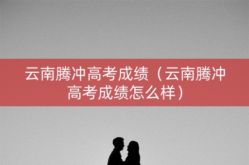 云南腾冲高考成绩（云南腾冲高考成绩怎么样）