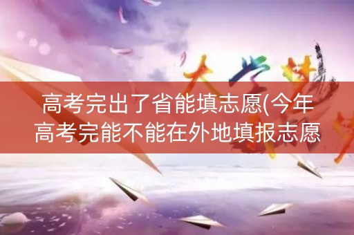 高考完出了省能填志愿(今年高考完能不能在外地填报志愿)