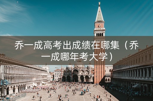 乔一成高考出成绩在哪集（乔一成哪年考大学）