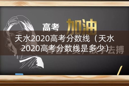 天水2020高考分数线（天水2020高考分数线是多少）