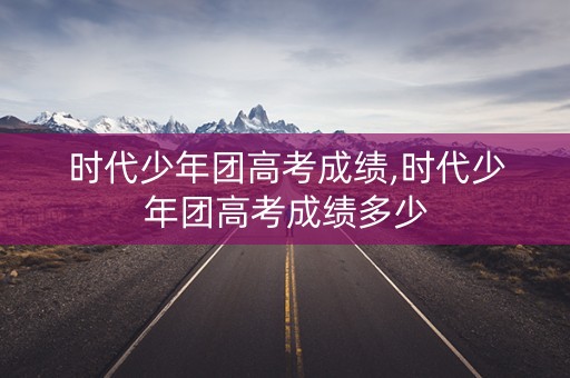 时代少年团高考成绩,时代少年团高考成绩多少