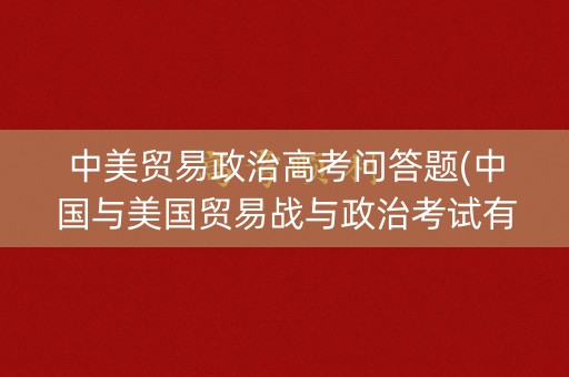 中美贸易政治高考问答题(中国与美国贸易战与政治考试有关的)