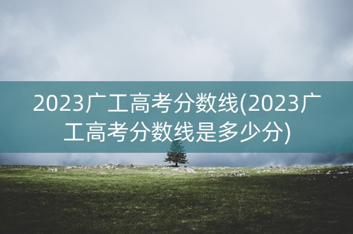 2023广工高考分数线(2023广工高考分数线是多少分)
