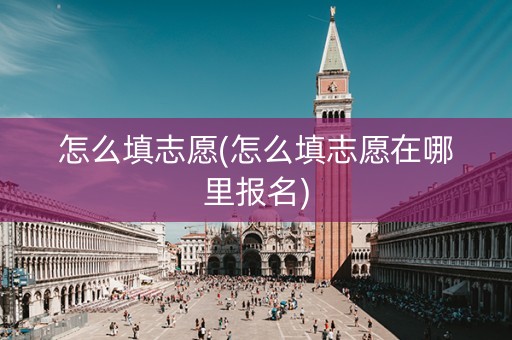 怎么填志愿(怎么填志愿在哪里报名) 怎么填志愿(怎么填志愿在哪里报名)