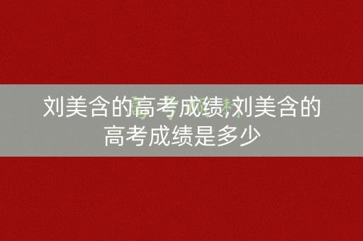 刘美含的高考成绩,刘美含的高考成绩是多少
