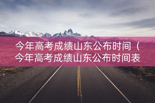 今年高考成绩山东公布时间（今年高考成绩山东公布时间表）