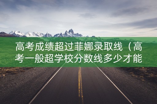 高考成绩超过菲娜录取线（高考一般超学校分数线多少才能上）