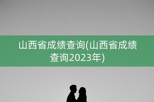 山西省成绩查询(山西省成绩查询2023年)