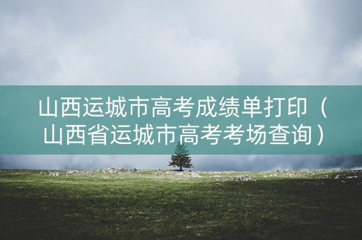 山西运城市高考成绩单打印(山西省运城市高考考场查询) 山西运城市高考成绩单打印(山西省运城市高考考场查询)