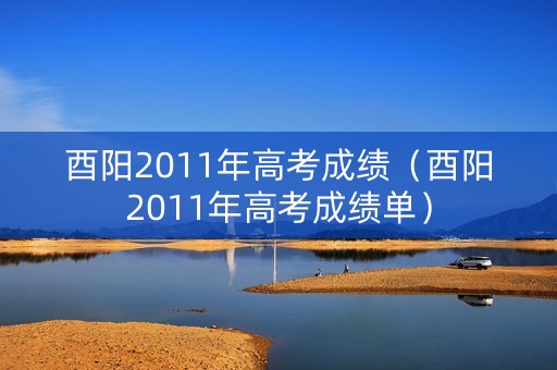 酉阳2011年高考成绩(酉阳2011年高考成绩单) 酉阳2011年高考成绩(酉阳2011年高考成绩单)