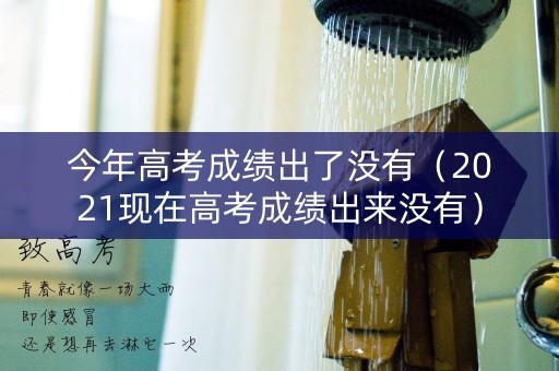 今年高考成绩出了没有（2021现在高考成绩出来没有）