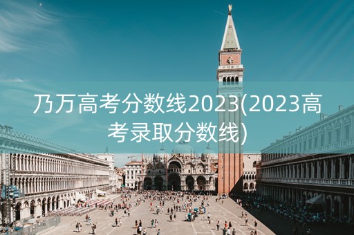 乃万高考分数线2023(2023高考录取分数线) 乃万高考分数线2023(2023高考录取分数线)