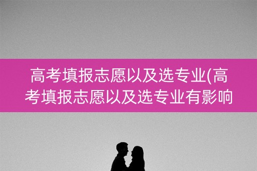 高考填报志愿以及选专业(高考填报志愿以及选专业有影响吗)