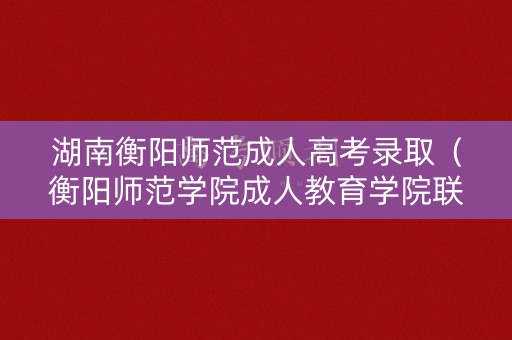 湖南衡阳师范成人高考录取（衡阳师范学院成人教育学院联系电话）