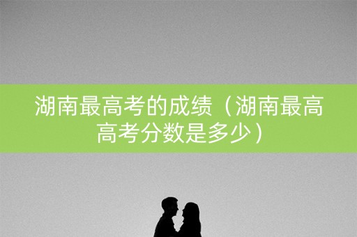 湖南最高考的成绩（湖南最高高考分数是多少）