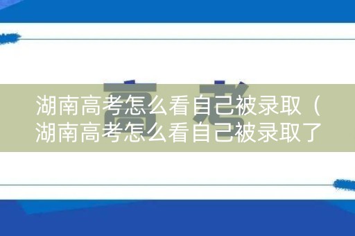 湖南高考怎么看自己被录取（湖南高考怎么看自己被录取了没）