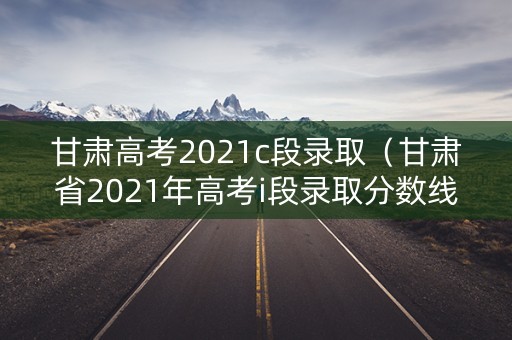 甘肃高考2021c段录取（甘肃省2021年高考i段录取分数线）