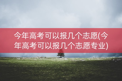 今年高考可以报几个志愿(今年高考可以报几个志愿专业) 今年高考可以报几个志愿(今年高考可以报几个志愿专业)