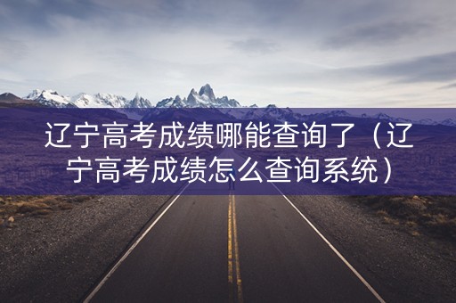 辽宁高考成绩哪能查询了（辽宁高考成绩怎么查询系统）