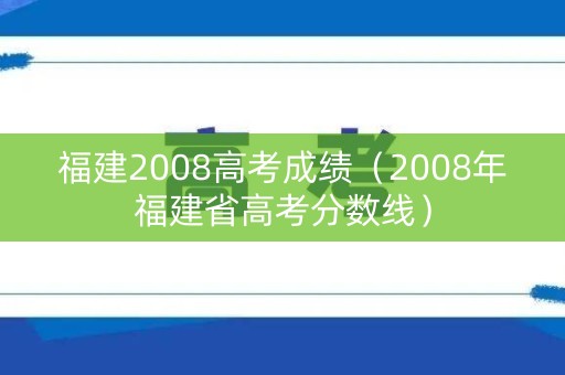 福建2008高考成绩(2008年福建省高考分数线) 福建2008高考成绩(2008年福建省高考分数线)