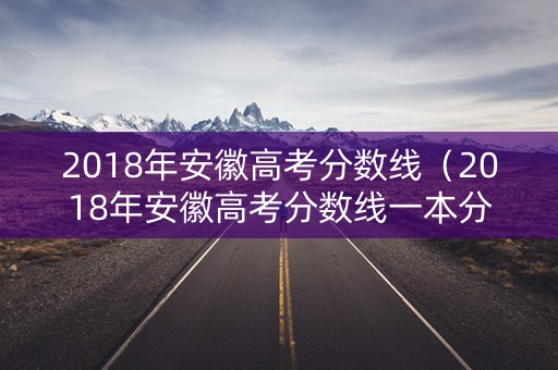 2018年安徽高考分数线（2018年安徽高考分数线一本分数线是多少?）