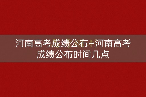 河南高考成绩公布—河南高考成绩公布时间几点 河南高考成绩公布—河南高考成绩公布时间几点