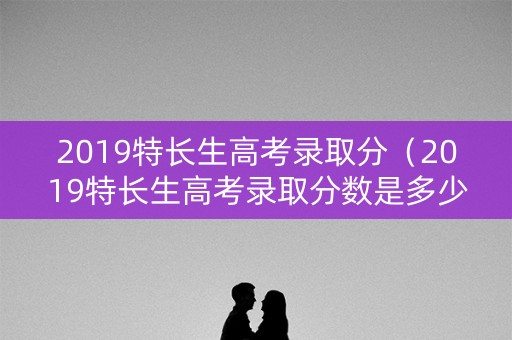 2019特长生高考录取分（2019特长生高考录取分数是多少）