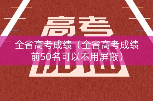 全省高考成绩(全省高考成绩前50名可以不用屏蔽) 全省高考成绩(全省高考成绩前50名可以不用屏蔽)