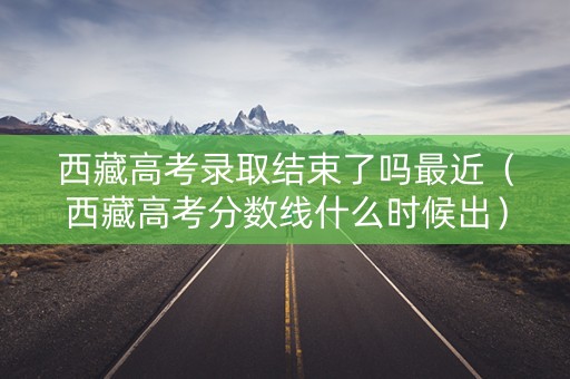 西藏高考录取结束了吗最近（西藏高考分数线什么时候出）