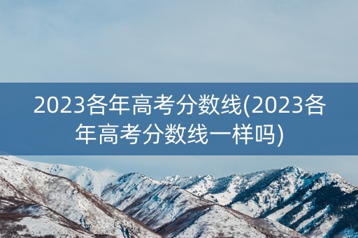 2023各年高考分数线(2023各年高考分数线一样吗) 2023各年高考分数线(2023各年高考分数线一样吗)