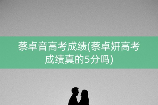 蔡卓音高考成绩(蔡卓妍高考成绩真的5分吗) 蔡卓音高考成绩(蔡卓妍高考成绩真的5分吗)