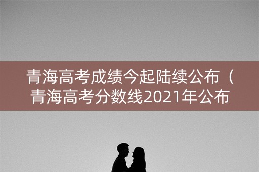 青海高考成绩今起陆续公布(青海高考分数线2021年公布时间表) 青海高考成绩今起陆续公布(青海高考分数线2021年公布时间表)