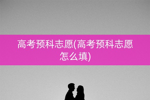 高考预科志愿(高考预科志愿怎么填) 高考预科志愿(高考预科志愿怎么填)