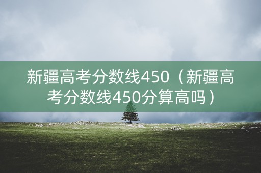 新疆高考分数线450(新疆高考分数线450分算高吗) 新疆高考分数线450(新疆高考分数线450分算高吗)