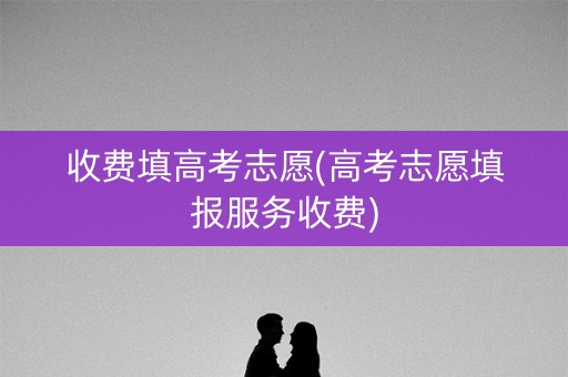 收费填高考志愿(高考志愿填报服务收费) 收费填高考志愿(高考志愿填报服务收费)