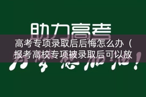 高考专项录取后后悔怎么办（报考高校专项被录取后可以放弃吗）