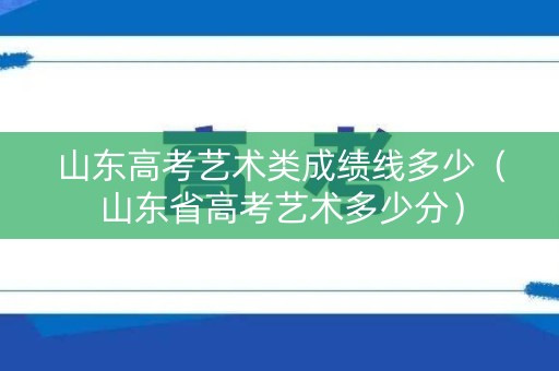 山东高考艺术类成绩线多少（山东省高考艺术多少分）