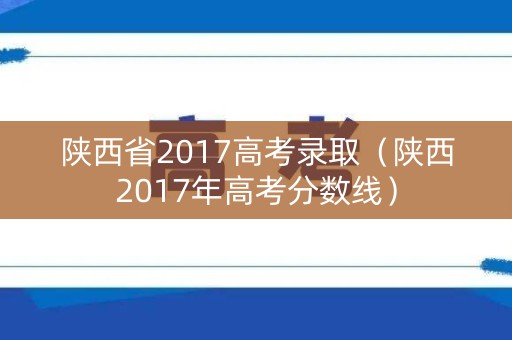 陕西省2017高考录取(陕西2017年高考分数线) 陕西省2017高考录取(陕西2017年高考分数线)