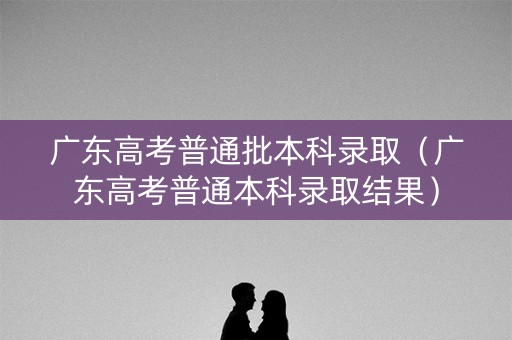 广东高考普通批本科录取（广东高考普通本科录取结果）
