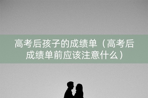 高考后孩子的成绩单（高考后成绩单前应该注意什么）