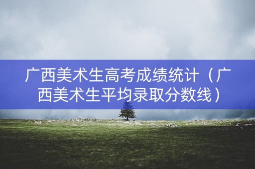 广西美术生高考成绩统计（广西美术生平均录取分数线）