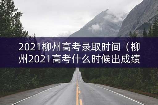 2021柳州高考录取时间（柳州2021高考什么时候出成绩）