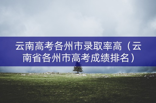 云南高考各州市录取率高(云南省各州市高考成绩排名) 云南高考各州市录取率高(云南省各州市高考成绩排名)