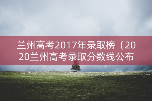 兰州高考2017年录取榜(2020兰州高考录取分数线公布) 兰州高考2017年录取榜(2020兰州高考录取分数线公布)