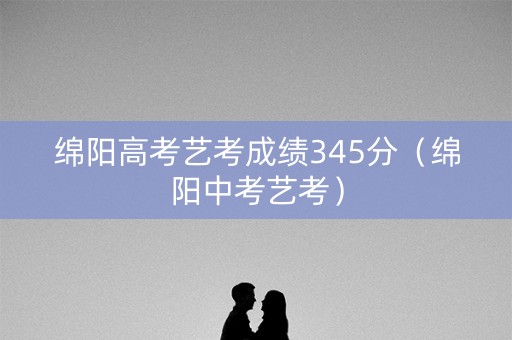 绵阳高考艺考成绩345分（绵阳中考艺考）