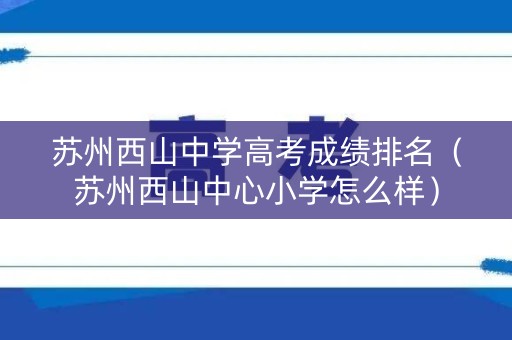 苏州西山中学高考成绩排名（苏州西山中心小学怎么样）