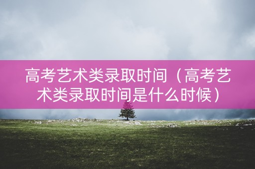 高考艺术类录取时间（高考艺术类录取时间是什么时候）