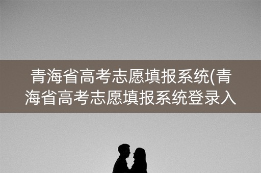 青海省高考志愿填报系统(青海省高考志愿填报系统登录入口)