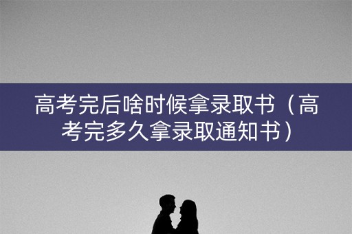 高考完后啥时候拿录取书（高考完多久拿录取通知书）