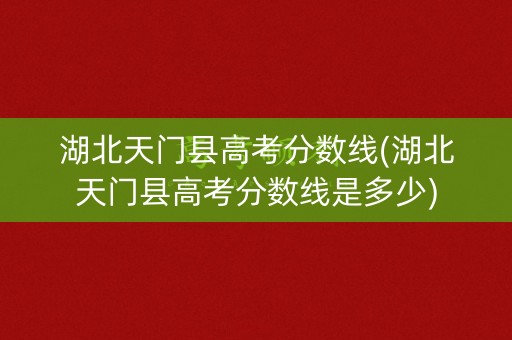 湖北天门县高考分数线(湖北天门县高考分数线是多少)